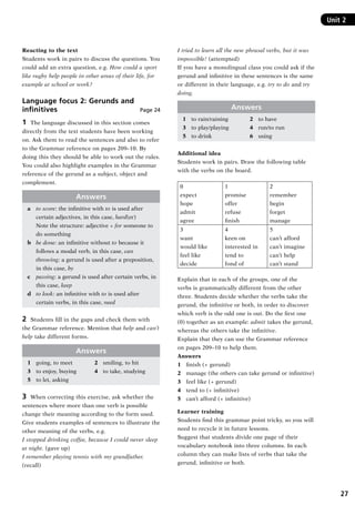 27
Unit 2Unit 2
Reacting to the text
Students work in pairs to discuss the questions. You
could add an extra question, e.g. How could a sport
like rugby help people in other areas of their life, for
example at school or work?
Language focus 2: Gerunds and
infinitives  Page 24
1	 The language discussed in this section comes
directly from the text students have been working
on. Ask them to read the sentences and also to refer
to the Grammar reference on pages 209–10. By
doing this they should be able to work out the rules.
You could also highlight examples in the Grammar
reference of the gerund as a subject, object and
complement.
Answers
a	 to score: the infinitive with to is used after
certain adjectives, in this case, hard(er)
	 Note the structure: adjective + for someone to
do something
b	 be done: an infinitive without to because it
follows a modal verb, in this case, can
	 throwing: a gerund is used after a preposition,
in this case, by
c	 passing: a gerund is used after certain verbs, in
this case, keep
d	 to look: an infinitive with to is used after
certain verbs, in this case, need
2	 Students fill in the gaps and check them with
the Grammar reference. Mention that help and can’t
help take different forms.
Answers
1	 going, to meet	 2	 smiling, to hit
3	 to enjoy, buying	 4	 to take, studying
5	 to let, asking
3	 When correcting this exercise, ask whether the
sentences where more than one verb is possible
change their meaning according to the form used.
Give students examples of sentences to illustrate the
other meaning of the verbs, e.g.
I stopped drinking coffee, because I could never sleep
at night. (gave up)
I remember playing tennis with my grandfather.
(recall)
I tried to learn all the new phrasal verbs, but it was
impossible! (attempted)
If you have a monolingual class you could ask if the
gerund and infinitive in these sentences is the same
or different in their language, e.g. try to do and try
doing.
Answers
1	 to rain/raining	 2	 to have
3	 to play/playing	 4	 run/to run
5	 to drink	 6	 using
Additional idea
Students work in pairs. Draw the following table
with the verbs on the board.
0
expect
hope
admit
agree
1
promise
offer
refuse
finish
2
remember
begin
forget
manage
3
want
would like
feel like
decide
4
keen on
interested in
tend to
fond of
5
can’t afford
can’t imagine
can’t help
can’t stand
Explain that in each of the groups, one of the
verbs is grammatically different from the other
three. Students decide whether the verbs take the
gerund, the infinitive or both, in order to discover
which verb is the odd one is out. Do the first one
(0) together as an example: admit takes the gerund,
whereas the others take the infinitive.
Explain that they can use the Grammar reference
on pages 209–10 to help them.
Answers
1 	 finish (+ gerund)
2 	 manage (the others can take gerund or infinitive)
3 	 feel like (+ gerund)
4 	 tend to (+ infinitive)
5 	 can’t afford (+ infinitive)
Learner training
Students find this grammar point tricky, so you will
need to recycle it in future lessons.
Suggest that students divide one page of their
vocabulary notebook into three columns. In each
column they can make lists of verbs that take the
gerund, infinitive or both.
RFFTB_01.indd 27 9/7/2013 3:10:04 PM
 