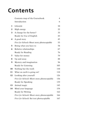 Contents
	 Contents map of the Coursebook	 4
	 Introduction	 6
  1	 Lifestyle	 10
  2	 High energy	 22
  3	 A change for the better?	 33
	 Ready for Use of English		 43
  4	 A good story		 45
	 First for Schools Short story photocopiable	 55
  5	 Doing what you have to		 58
  6	 Relative relationships		 67
	 Ready for Reading	 76
  7	 Value for money	 79
  8	 Up and away	 88
  9	 Mystery and imagination	 96
	 Ready for Listening	 105
10	 Nothing but the truth		 110
11	 What on earth is going on?		 118
12	 Looking after yourself		 126
	 First for Schools Short story photocopiable	 136
	 Ready for Speaking	 139
13	 Animal magic		 145
14	 Mind your language	 154
	 Ready for Writing	 162
	 First for Schools Short story photocopiable	 166
	 First for Schools Set text photocopiable	 167
RFFTB_01.indd 3 9/7/2013 3:10:02 PM
 