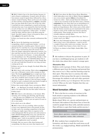 30
Unit 2	
M: Well, I think it has to be chess boxing, because it’s
such a bizarre combination. A match starts off with a
four-minute round of speed chess, followed by a three-
minute round of boxing. There can be up to six rounds
of chess and five of boxing before a winner is decided.
Now you may think this is just a bit of fun, but when
I watched two men competing in a match on German
television last year, I was amazed by their level of skill
in each of these two very different disciplines. After all,
boxing is such an aggressive, violent sport – it’s about
using the body, whereas chess is all about using the
brain. You don’t expect a boxer to be good at chess, or a
chess player to be good in the ring.
I: Have you found any other unusual combinations like
that?
M: No, but at the beginning you mentioned
octopushing, which is underwater hockey – so it’s an
unusual setting for a familiar game. I haven’t seen it
played, but I’ve read that it’s a very exciting spectator
sport – major tournaments have TV screens which
show the images captured by underwater cameras. I’ve
also read that you don’t have to be very fit to play. But
I’m not convinced, to be honest – it seems physically
very demanding to me. The good thing, though, is that
because it’s a team sport, no individual player has to
stay underwater for long periods at a time. People like
me who can’t hold their breath for very long can keep
coming up for air.
I: Hmm, not one for me, though, I’m afraid. What else
have you got?
M: Well, there’s wife carrying. That’s where competitors
race over a 250-metre course with a woman on their
back. The female participant has to weigh more than
49 kilos, but she doesn’t actually have to be the man’s
wife. So it would be more accurate to call it ‘woman
carrying’, I suppose. Anyway, if she isn’t heavy enough
she has to wear a rucksack with some kind of weight in
it. The regulations are surprisingly strict.
I: Now that sounds alright. Fancy carrying me, Mike?
M: Er … no. Bad back, I’m afraid. Actually, there are
quite a few sports like this one that rather irritate me.
I: Why’s that?
MT: Well, they’re a bit ridiculous, to be honest. Wife
carrying, retro running, pea shooting, egg throwing
… they all seem very childish to me. I’m sorry if that
upsets listeners, but they’re just not sports I’d want to
do or even watch.
I: So which one is the silliest?
M: Well, it has to be toe wrestling, where you have
to force your opponent’s foot to the ground. It’s fine
for kids, and a toe wrestling competition is the kind
of thing you might expect them to organize in the
school playground. But for grown men and women to
hold a World Championship every year, and then for
organizers to apply for toe wrestling to become an
Olympic sport – well, it’s too daft for words. I’m just
pleased the application wasn’t accepted.
I: Alright. But you seem to like chess boxing and
octopushing. Are there any more that impress you?
M: Well, how about the Man Versus Horse Marathon,
which takes place every July in Wales? Human runners
race cross-country against riders on horseback for
twenty-two miles – that’s around thirty-five kilometres
– and on two occasions in the last thirty years, a human
contestant has won. Now that’s not as astonishing as it
might seem – horses are fast in short races but not so
good over long distances. But it does seem a little unfair
that the human victories are not mentioned in the same
breath as some of the world’s more famous sporting
achievements. These people are heroes, but they’re
virtually unknown outside Wales.
I: Yes, it’s the first time I’ve heard of the race. You’re a
runner, aren’t you, Mike?
M: I was, but I damaged my knee when I was skiing and
had to stop. I was a real enthusiast – used to run for
a couple of hours after work every evening – but even
then, I wouldn’t have beaten a horse, that’s for sure.
I: There’s no shame in that! Right, thanks Mike. Time
now for …
3	 Ask students to discuss the questions in pairs. If
you have a multilingual group, get students to tell
the whole class about their country’s strange sport.
Alternative idea
Students work in groups of three. They each choose
a different sport from the listening and pretend that
they want to try it. They read the listening script for
their sport. Then they have to convince the other
members of their group that the sport is interesting.
Encourage the students to ask each other questions
during the activity, e.g. Is it dangerous? Do you have
to be fit? What are the rules? Explain that they can
invent information.
Word formation: Affixes Page 27
1	 This is the first in a series of exercises in the
book aimed at exposing students to the different
aspects of word formation.
Books closed. Write win, spectate and participate on
the board. Ask students if they know how to form the
words for people from these verbs, and elicit answers.
Then tell them to open their books and do exercise 1.
Answers
boxer, player, spectator, competitor, participant,
listener, organizer, runner, rider, contestant
2	 After students have completed the noun
formation, ask them to mark the word stress on all
the words, e.g. employ/employee. Model and drill the
pronunciation.
RFFTB_01.indd 30 9/7/2013 3:10:04 PM
 