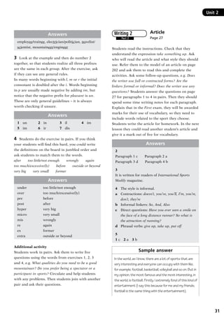 31
Unit 2Unit 2
Answers
employee/trainee, electrician/politician, novelist/
scientist, mountaineer/engineer
3	 Look at the example and then do number 2
together, so that students realize all three prefixes
are the same in each group. After the exercise, ask
if they can see any general rules.
In many words beginning with l, m or r the initial
consonant is doubled after the i. Words beginning
in p are usually made negative by adding im, but
notice that the negative prefix for pleasant is un.
These are only general guidelines – it is always
worth checking if unsure.
Answers
1	 un	 2	 in	 3	 il	 4	 im
5	 im	 6	 ir	 7	 dis
4	 Students do the exercise in pairs. If you think
your students will find this hard, you could write
the definitions on the board in jumbled order and
ask students to match them to the words.
after   too little/not enough   wrongly   again
too much/excessive(ly)   before   outside or beyond
very big   very small   former
Answers
under	 too little/not enough
over	 too much/excessive(ly)
pre	 before
post	 after
hyper	 very big
micro	 very small
mis	 wrongly
re	 again
ex	 former
extra	 outside or beyond
Additional activity
Students work in pairs. Ask them to write five
questions using the words from exercises 1, 2, 3
and 4, e.g. What qualities do you need to be a good
mountaineer? Do you prefer being a spectator or a
participant in sports? Circulate and help students
with any problems. Then students join with another
pair and ask their questions.
Article
Page 27
Students read the instructions. Check that they
understand the expression take something up. Ask
who will read the article and what style they should
use. Refer them to the model of an article on page
202 and ask them to read this and complete the
activities. Ask some follow-up questions, e.g. Does
the writer use full or contracted forms? Are the
linkers formal or informal? Does the writer use any
questions? Students answer the questions on page
27 for paragraphs 1 to 4 in pairs. Then they should
spend some time writing notes for each paragraph.
Explain that in the First exam, they will be awarded
marks for their use of vocabulary, so they need to
include words related to the sport they choose.
Students write the article for homework. In the next
lesson they could read another student’s article and
give it a mark out of five for vocabulary.
Answers
2
Paragraph 1 c   Paragraph 2 a
Paragraph 3 d   Paragraph 4 b
3
It is written for readers of International Sports
Weekly magazine.
4	 The style is informal.
a	 Contractions: doesn’t, you’ve, you’ll, I’m, you’re,
don’t, they’re
b	 Informal linkers: So, And, Also
c	 Direct questions: Have you ever seen a smile on
the face of a long distance runner? So what is
the attraction of running?
d	 Phrasal verbs: give up, take up, put off
5
1 c  2 a  3 b
Sample answer
In the world, as I know, there are a lot of sports that are
very interesting and everyone can occupy with them like,
for example, football, basketball, volleyball and so on. But in
my opinion, the most famous and the most interesting, in
the world, is football. Firstly, I extremely fond of this kind of
entertainment (I say this because for me and my friends,
football is the same thing with the entertainment).
Part 2
Writing 2
RFFTB_01.indd 31 9/7/2013 3:10:04 PM
 