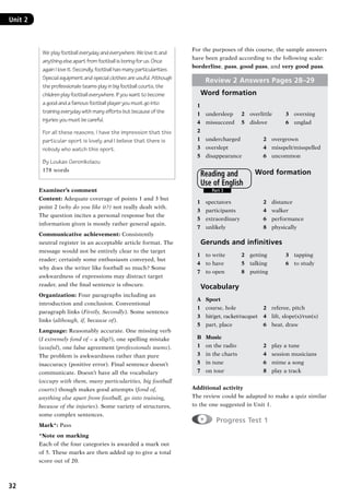 32
Unit 2	
We play football everyday and everywhere. We love it and
anything else apart from football is boring for us. Once
again I love it. Secondly, football has many particularities.
Special equipment and special clothes are usuful. Although
the professionals teams play in big football courts, the
children play football everywhere. If you want to become
a good and a famous football player you must go into
training everyday with many efforts but because of the
injuries you must be careful.
For all these reasons, I have the impression that this
particular sport is lovely and I believe that there is
nobody who watch this sport.
By Loukas Geronikolaou
178 words
Examiner’s comment
Content: Adequate coverage of points 1 and 3 but
point 2 (why do you like it?) not really dealt with.
The question incites a personal response but the
information given is mostly rather general again.
Communicative achievement: Consistently
neutral register in an acceptable article format. The
message would not be entirely clear to the target
reader; certainly some enthusiasm conveyed, but
why does the writer like football so much? Some
awkwardness of expressions may distract target
reader, and the final sentence is obscure.
Organization: Four paragraphs including an
introduction and conclusion. Conventional
paragraph links (Firstly, Secondly). Some sentence
links (although, if, because of).
Language: Reasonably accurate. One missing verb
(I extremely fond of – a slip?), one spelling mistake
(usuful), one false agreement (professionals teams).
The problem is awkwardness rather than pure
inaccuracy (positive error). Final sentence doesn’t
communicate. Doesn’t have all the vocabulary
(occupy with them, many particularities, big football
courts) though makes good attempts (fond of,
anything else apart from football, go into training,
because of the injuries). Some variety of structures,
some complex sentences.
Mark*: Pass
*Note on marking
Each of the four categories is awarded a mark out
of 5. These marks are then added up to give a total
score out of 20.
For the purposes of this course, the sample answers
have been graded according to the following scale:
borderline, pass, good pass, and very good pass.
Review 2 Answers Pages 28–29
Word formation
1
1	 undersleep	 2	 overlittle	 3	 oversing
4	 missucceed	 5	 dislove	 6	 unglad
2
1	 undercharged	 2	 overgrown
3	 overslept	 4	 misspelt/misspelled
5	 disappearance	 6	 uncommon
Word formation
1	 spectators	 2	 distance
3	 participants	 4	 walker
5	 extraordinary	 6	 performance
7	 unlikely	 8	 physically
Gerunds and infinitives
1	 to write	 2	 getting	 3	 tapping
4	 to have	 5	 talking	 6	 to study
7	 to open	 8	 putting
Vocabulary
A	 Sport
1	 course, hole	 2	 referee, pitch
3	 hit/get, racket/racquet 	 4	 lift, slope(s)/run(s)
5	 part, place 	 6	 beat, draw
B	 Music
1	 on the radio	 2	 play a tune
3	 in the charts	 4	 session musicians
5	 in tune	 6	 mime a song
7	 on tour	 8	 play a track
Additional activity
The review could be adapted to make a quiz similar
to the one suggested in Unit 1.
  Progress Test 1
Part 3
Reading and
Use of English
RFFTB_01.indd 32 9/7/2013 3:10:04 PM
 