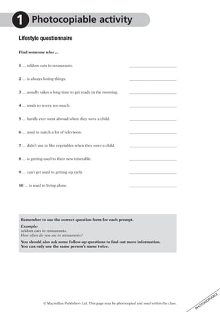 © Macmillan Publishers Ltd. This page may be photocopied and used within the class.
PHOTOCOPIABLE
Lifestyle questionnaire
Find someone who …
1 … seldom eats in restaurants. 	
2 … is always losing things.	
3 … usually takes a long time to get ready in the morning.	
4 … tends to worry too much.	
5 … hardly ever went abroad when they were a child.	
6 … used to watch a lot of television.	
7 … didn’t use to like vegetables when they were a child.	
8 … is getting used to their new timetable.	
9 … can’t get used to getting up early.	
10 … is used to living alone.	
Remember to use the correct question form for each prompt.
Example:
seldom eats in restaurants.
How often do you eat in restaurants?
You should also ask some follow-up questions to find out more information.
You can only use the same person’s name twice.
	Photocopiable activity1
 