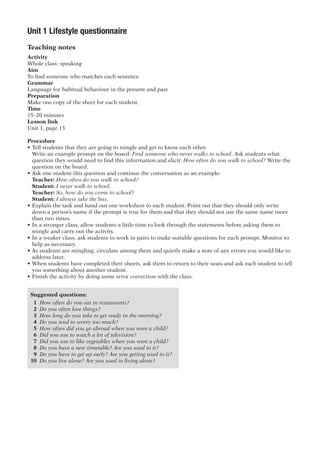 Unit 1 Lifestyle questionnaire
Teaching notes
Activity
Whole class: speaking
Aim
To find someone who matches each sentence
Grammar
Language for habitual behaviour in the present and past
Preparation
Make one copy of the sheet for each student.
Time
15–20 minutes
Lesson link
Unit 1, page 13
Procedure
•	Tell students that they are going to mingle and get to know each other.
	 Write an example prompt on the board: Find someone who never walks to school. Ask students what
question they would need to find this information and elicit: How often do you walk to school? Write the
question on the board.
•	Ask one student this question and continue the conversation as an example:
	 Teacher: How often do you walk to school?
	 Student: I never walk to school.
	 Teacher: So, how do you come to school?
	 Student: I always take the bus.
•	Explain the task and hand out one worksheet to each student. Point out that they should only write
down a person’s name if the prompt is true for them and that they should not use the same name more
than two times.
•	In a stronger class, allow students a little time to look through the statements before asking them to
mingle and carry out the activity.
•	In a weaker class, ask students to work in pairs to make suitable questions for each prompt. Monitor to
help as necessary.
•	As students are mingling, circulate among them and quietly make a note of any errors you would like to
address later.
•	When students have completed their sheets, ask them to return to their seats and ask each student to tell
you something about another student.
•	Finish the activity by doing some error correction with the class.
Suggested questions:
1	 How often do you eat in restaurants?
2	 Do you often lose things?
3	 How long do you take to get ready in the morning?
4	 Do you tend to worry too much?
5	 How often did you go abroad when you were a child?
6	 Did you use to watch a lot of television?
7	 Did you use to like vegetables when you were a child?
8	 Do you have a new timetable? Are you used to it?
9	 Do you have to get up early? Are you getting used to it?
10	 Do you live alone? Are you used to living alone?
 
