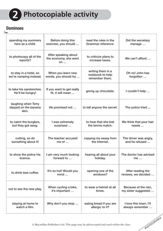 © Macmillan Publishers Ltd. This page may be photocopied and used within the class.
PHOTOCOPIABLE
Dominoes
2 	Photocopiable activity
spending my summers
here as a child.
Before doing this
exercise, you should …
read the rules in the
Grammar reference.
Did the secretary
manage …
to photocopy all of the
reports?
After speaking about
the economy, she went
on …
to criticize plans to
increase taxes.
We can’t afford …
to stay in a hotel, so
we’re camping instead.
When you learn new
words, you should try …
writing them in a
notebook to help
remember them.
Oh no! John has
forgotten …
to take his sandwiches.
He’ll be hungry!
If you want to get really
fit, it will mean …
giving up chocolate. I couldn’t help …
laughing when Terry
slipped on the banana
skin.
He promised not … to tell anyone the secret. The police tried ...
to catch the burglars,
but they got away.
I was extremely
surprised …
to hear that she lost
the tennis match.
We think that your hair
needs …
cutting, so do
something about it!
The teacher accused
me of …
copying my essay from
the Internet.
The driver was angry,
and he refused …
to show the police his
licence.
I am very much looking
forward to …
hearing all about your
holiday.
The doctor has advised
me …
to drink less coffee.
It’s so hot! Would you
mind …
opening one of the
windows?
After reading the
reviews, we decided …
not to see the new play.
When cycling a bike,
it’s important …
to wear a helmet at all
times.
Because of the rain,
my sister suggested …
staying at home to
watch a film.
Why don’t you stop … eating bread if you are
allergic to it?
I love this town. I’ll
always remember …
✁
 