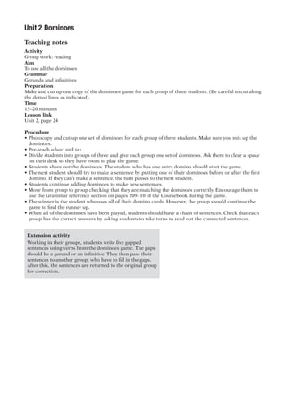 Unit 2 Dominoes
Teaching notes
Activity
Group work: reading
Aim
To use all the dominoes
Grammar
Gerunds and infinitives
Preparation
Make and cut up one copy of the dominoes game for each group of three students. (Be careful to cut along
the dotted lines as indicated).
Time
15–20 minutes
Lesson link
Unit 2, page 24
Procedure
•	Photocopy and cut up one set of dominoes for each group of three students. Make sure you mix up the
dominoes.
•	Pre-teach wheat and tax.
•	Divide students into groups of three and give each group one set of dominoes. Ask them to clear a space
on their desk so they have room to play the game.
•	Students share out the dominoes. The student who has one extra domino should start the game.
•	The next student should try to make a sentence by putting one of their dominoes before or after the first
domino. If they can’t make a sentence, the turn passes to the next student.
•	Students continue adding dominoes to make new sentences.
•	Move from group to group checking that they are matching the dominoes correctly. Encourage them to
use the Grammar reference section on pages 209–10 of the Coursebook during the game.
•	The winner is the student who uses all of their domino cards. However, the group should continue the
game to find the runner up.
•	When all of the dominoes have been played, students should have a chain of sentences. Check that each
group has the correct answers by asking students to take turns to read out the connected sentences.
Extension activity
Working in their groups, students write five gapped
sentences using verbs from the dominoes game. The gaps
should be a gerund or an infinitive. They then pass their
sentences to another group, who have to fill in the gaps.
After this, the sentences are returned to the original group
for correction.
 
