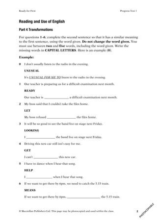 Ready for First Progress Test 1
© Macmillan Publishers Ltd. This page may be photocopied and used within the class. 2
Reading and Use of English
Part 4 Transformations
For questions 1–6, complete the second sentence so that it has a similar meaning
to the first sentence, using the word given. Do not change the word given. You
must use between two and five words, including the word given. Write the
missing words in CAPITAL LETTERS. Here is an example (0).
Example:
0 I don’t usually listen to the radio in the evening.
UNUSUAL
It’s UNUSUAL FOR ME TO listen to the radio in the evening.
1 Our teacher is preparing us for a difficult examination next month.
READY
Our teacher is _________________ a difficult examination next month.
2 My boss said that I couldn’t take the files home.
LET
My boss refused ____________________ the files home.
3 It will be so good to see the band live on stage next Friday.
LOOKING
I ____________________ the band live on stage next Friday.
4 Driving this new car still isn’t easy for me.
GET
I can’t _________________ this new car.
5 I have to dance when I hear that song.
HELP
I __________________ when I hear that song.
6 If we want to get there by 6pm, we need to catch the 5.15 train.
MEANS
If we want to get there by 6pm, _______________________ the 5.15 train.
 