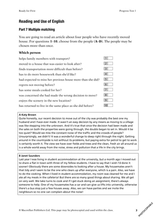 Ready for First Progress Test 1
© Macmillan Publishers Ltd. This page may be photocopied and used within the class. 3
Reading and Use of English
Part 7 Multiple matching
You are going to read an article about four people who have recently moved
house. For questions 1–10, choose from the people (A–D). The people may be
chosen more than once.
Which person
helps family members with transport? 1
moved to a house that was easier to look after? 2
finds transportation more difficult than before? 3
has to do more housework than she’d like? 4
had expected to miss her previous house more than she did? 5
regrets not moving before? 6
has some meals cooked for her? 7
was concerned she had made the wrong decision to move? 8
enjoys the scenery in the new location? 9
has returned to live in the same place as she did before? 10
A Katy Brown
Quite honestly, our recent decision to move out of the city was probably the best one my
husband and I have ever made. It wasn’t an easy decision by any means as moving to a village
was like stepping into the unknown. And it’s true that once the decision had been made and
the sales on both the properties were going through, the doubts began to set in. Would it be
too quiet? Would we miss the constant noise of the traffic and the crowds of people?
Unsurprisingly, we didn’t! It was a wonderful change to sleep right through the night. Getting
around in the countryside is not without its problems, but paying extra for petrol to get to work
is certainly worth it. The view we have over fields and trees and the clean, fresh air all around us
is a whole world away from the noise, stress and pollution that a life in the city brings.
B Janet Saunders
Last year I was living in student accommodation at the university, but a month ago I moved out
to share a flat in town with three of my fellow students. I have to say that I wish I’d done it
sooner! Obviously there are some downsides to looking after a house. My housemates aren’t
that tidy and I seem to be the one who clears up after everyone, which is a pain. Also, we have
to do the cooking. When I lived in student accommodation, my room was cleaned for me and I
ate all my meals in the cafeteria! But there are so many good things about sharing. We all get
on very well. We take turns to cook and if I get stuck doing an assignment, there’s always
someone to help. One of my housemates has a car and can give us lifts into university, otherwise
there’s a bus stop just a few houses away. Also, we can have parties and we invite the
neighbours so no one can complain about the noise!
 
