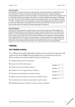 Ready for First Progress Test 1
© Macmillan Publishers Ltd. This page may be photocopied and used within the class. 4
C Penny Barker
Most people can’t wait to leave home and get their own place to become independent. I did
just that when I started my first job at the age of twenty-four after university. However, I
recently asked my parents if I could move back in! It wasn’t because I didn’t have enough money
or didn’t like doing the housework and cooking. I actually enjoyed those aspects of having my
own flat. The truth is that I missed my family. It was just too quiet. I’m much happier now that
I’m back. I learned a lot from the experience and my mother appreciates the help I can give her
in the house. My brothers are pleased that I’m home too as they like to borrow my car from
time to time! That’s fine with me as long as they pay for the petrol!
D Ruth Markham
We’d put off the decision for a long time but in the end we had to move. My husband and I
loved the big old family house where we’d brought up three children but it was really far too
big for us. It was also getting very difficult and expensive to maintain. The move to a smaller,
more modern house was a relief in the end and nowhere near as stressful or emotional as we
had imagined. We now live near the town centre so it’s easy to walk to the shops. We still live
quite close to two of our children and their families and see them a lot. So, really we have no
regrets at all. My husband certainly doesn’t miss cutting the grass in that huge garden!
Listening
Part 3 Multiple matching
You will hear five people talking about doing sport at school. For questions 1–5,
choose from the list A–H what each speaker says. Use the letters only once.
There are three extra letters which you do not need to use.
A I stopped doing a sport I was good at.
B I read a lot of books about sport.
C I found one sport particularly tedious.
D I couldn’t do a lot of sport because of illness.
E I became successful because of good training.
F I blame my lack of talent at school for my dislike of sport.
G I worried about the selection procedure for sports teams.
H I disliked doing sports outside in certain weather conditions.
Speaker 1
Speaker 2
Speaker 3
Speaker 4
Speaker 5
 