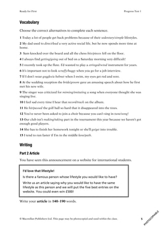 Ready for First Progress Test 1
© Macmillan Publishers Ltd. This page may be photocopied and used within the class. 5
Vocabulary
Choose the correct alternatives to complete each sentence.
1 Today a lot of people get back problems because of their sedentary/simple lifestyles.
2 My dad used to direct/lead a very active social life, but he now spends more time at
home.
3 Sam knocked over the board and all the chess bits/pieces fell on the floor.
4 I always find getting/going out of bed on a Saturday morning very difficult!
5 I recently took up the flute. I’d wanted to play a stringed/wind instrument for years.
6 It’s important not to look scruffy/baggy when you go for a job interview.
7 If I don’t wear goggles/a helmet when I swim, my eyes get red and sore.
8 At the wedding reception the bride/groom gave an amusing speech about how he first
met his new wife.
9 The singer was criticized for miming/imitating a song when everyone thought she was
singing live.
10 I feel sad every time I hear that record/track on the album.
11 He hit/passed the golf ball so hard that it disappeared into the trees.
12 You’ve never been asked to join a choir because you can’t sing in tune/song!
13 Our club isn’t making/taking part in the tournament this year because we haven’t got
enough good players.
14 She has to finish her homework tonight or she’ll go/get into trouble.
15 I tend to run faster if I’m in the middle lane/path.
Writing
Part 2 Article
You have seen this announcement on a website for international students.
Write your article in 140–190 words.
I’d love that lifestyle!
Is there a famous person whose lifestyle you would like to have?
Write us an article saying why you would like to have the same
lifestyle as this person and we will put the five best entries on the
website. You could even win £500!
 