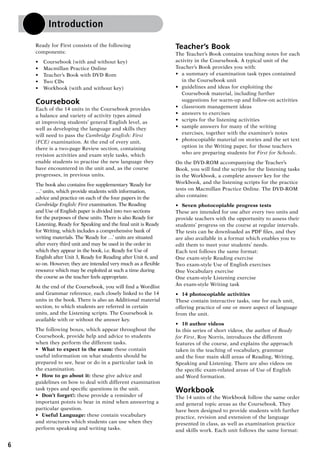 6
Introduction
Ready for First consists of the following
components:
•	 Coursebook (with and without key)
•	 Macmillan Practice Online
•	 Teacher’s Book with DVD Rom
•	 Two CDs
•	 Workbook (with and without key)
Coursebook
Each of the 14 units in the Coursebook provides
a balance and variety of activity types aimed
at improving students’ general English level, as
well as developing the language and skills they
will need to pass the Cambridge English: First
(FCE) examination. At the end of every unit,
there is a two-page Review section, containing
revision activities and exam style tasks, which
enable students to practise the new language they
have encountered in the unit and, as the course
progresses, in previous units.
The book also contains five supplementary ‘Ready for
…’ units, which provide students with information,
advice and practice on each of the four papers in the
Cambridge English: First examination. The Reading
and Use of English paper is divided into two sections
for the purposes of these units. There is also Ready for
Listening, Ready for Speaking and the final unit is Ready
for Writing, which includes a comprehensive bank of
writing materials. The ‘Ready for …’ units are situated
after every third unit and may be used in the order in
which they appear in the book, i.e. Ready for Use of
English after Unit 3, Ready for Reading after Unit 6, and
so on. However, they are intended very much as a flexible
resource which may be exploited at such a time during
the course as the teacher feels appropriate.
At the end of the Coursebook, you will find a Wordlist
and Grammar reference, each closely linked to the 14
units in the book. There is also an Additional material
section, to which students are referred in certain
units, and the Listening scripts. The Coursebook is
available with or without the answer key.
The following boxes, which appear throughout the
Coursebook, provide help and advice to students
when they perform the different tasks.
•	 What to expect in the exam: these contain
useful information on what students should be
prepared to see, hear or do in a particular task in
the examination.
•	 How to go about it: these give advice and
guidelines on how to deal with different examination
task types and specific questions in the unit.
•	 Don’t forget!: these provide a reminder of
important points to bear in mind when answering a
particular question.
•	 Useful Language: these contain vocabulary
and structures which students can use when they
perform speaking and writing tasks.
Teacher’s Book
The Teacher’s Book contains teaching notes for each
activity in the Coursebook. A typical unit of the
Teacher’s Book provides you with:
•	 a summary of examination task types contained
in the Coursebook unit
•	 guidelines and ideas for exploiting the
Coursebook material, including further
suggestions for warm-up and follow-on activities
•	 classroom management ideas
•	 answers to exercises
•	 scripts for the listening activities
•	 sample answers for many of the writing
exercises, together with the examiner’s notes
•	 photocopiable material on stories and the set text
option in the Writing paper, for those teachers
who are preparing students for First for Schools.
On the DVD-ROM accompanying the Teacher’s
Book, you will find the scripts for the listening tasks
in the Workbook, a complete answer key for the
Workbook, and the listening scripts for the practice
tests on Macmillan Practice Online. The DVD-ROM
also contains:
•	 Seven photocopiable progress tests
These are intended for use after every two units and
provide teachers with the opportunity to assess their
students’ progress on the course at regular intervals.
The tests can be downloaded as PDF files, and they
are also available in a format which enables you to
edit them to meet your students’ needs.
Each test follows the same format:
One exam-style Reading exercise
Two exam-style Use of English exercises
One Vocabulary exercise
One exam-style Listening exercise
An exam-style Writing task
•	 14 photocopiable activities
These contain interactive tasks, one for each unit,
offering practice of one or more aspect of language
from the unit.
•	 10 author videos
In this series of short videos, the author of Ready
for First, Roy Norris, introduces the different
features of the course, and explains the approach
taken in the teaching of vocabulary, grammar
and the four main skill areas of Reading, Writing,
Speaking and Listening. There are also videos on
the specific exam-related areas of Use of English
and Word formation.
Workbook
The 14 units of the Workbook follow the same order
and general topic areas as the Coursebook. They
have been designed to provide students with further
practice, revision and extension of the language
presented in class, as well as examination practice
and skills work. Each unit follows the same format:
RFFTB_01.indd 6 9/7/2013 3:10:02 PM
 