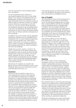 8
IntroductionUnit 1	
meet the requirements of the Cambridge English:
First examination.
As well as individual words, students are
encouraged throughout the course to learn whole
phrases, a key element in the Reading and Use of
English paper, though also of importance in the
other three papers of the exam. Attention is given to
different types of collocation, and there are regular
sections which focus on expressions with verbs
such as get, take, give and put. These expressions
are grouped for reference in the Lexical phrases list
at the end of the Workbook. Throughout the book,
collocations are shown in bold, and students should
ensure they record these and other whole phrases in
their notebooks.
In addition, the course contains work on dependent
prepositions, affixation (see Use of English below)
and phrasal verbs. A variety of different approaches
is used to present phrasal verbs, which always
appear in the context of a sentence or continuous
text as a guide to meaning. An alphabetical list of
all the phrasal verbs from the course is included at
the end of the Workbook.
Finally, there are three sections – in Units 7, 10
and 13 – which focus on the skill of paraphrasing,
using different words to express the same meaning.
Paraphrasing is important in all four of the exam
papers, especially of course, for the Key word
transformations in the Reading and Use of English
paper, as well as the Writing and Speaking papers,
where students should avoid repeating the same
words and expressions.
All elements of vocabulary are revised in the
Review sections of the Coursebook, as well as in the
Workbook, both in the unit in which they are first
presented and in later units, too.
Grammar
Each unit of the Coursebook contains one or
more Language focus sections, which generally
use contextualized examples from a reading or
listening text to present and illustrate a particular
grammar point. Students at this level will already
be familiar with the majority of the grammar areas
which are required for the Cambridge English:
First examination. Most Language Focus sections,
therefore, do not simply give students the grammar
rules, but encourage them instead to apply their
existing knowledge to example sentences and
work out the rules for themselves. To achieve this,
they may be invited to answer questions about
the examples or perhaps match each example to a
rule. Having checked their ideas in the Grammar
reference at the end of the book, students then go on
to perform written and/or spoken practice activities.
Further practice is provided in the Review sections
at the end of each unit, as well as in the relevant
unit of the Workbook. This practice often takes the
form of exam-style Use of English exercises.
Use of English
The comprehensive nature of the Language focus
and Vocabulary sections ensures that students
receive the appropriate language input to enable
them to deal confidently with the Use of English
tasks in the Reading and Use of English paper.
In addition, they are provided with plenty of
opportunity to practise all four task types, both in
the Coursebook and the Workbook. The Ready for
Use of English unit of the Coursebook gives useful
information on the types of words tested in Part 1,
the Multiple-choice cloze, Part 2 the Open cloze and
Part 3, the Word formation task.
A key feature of Ready for First is the Word
formation syllabus, which aims to teach rather
than simply test. A systematic approach to word
building is adopted, with a number of units each
focusing on a different aspect of affixation. Word
formation practice exercises test only those items
which have been presented in the same unit as the
exercise or in earlier units. The effect is therefore
accumulative, so that by the end of the course
students will have been exposed to all the major
areas of affixation tested in Part 3 of the Reading
and Use of English paper.
Reading
Texts from a variety of sources (magazines,
newspapers, novels, etc.) are used to develop
students’ reading skills and prepare them for the
reading tasks in the Reading and Use of English
paper. In Units 1–3 of the Coursebook, students
encounter each of the three types of reading task
they will be expected to complete in the Cambridge
English: First exam: Part 5 Multiple choice, Part 6
Gapped text and Part 7 Multiple matching. In these
first three units of the book, each reading section is
accompanied by a How to go about it box, advising
students on the techniques to employ when carrying
out the different exam tasks.
The second time they see each of the three task types,
in Units 4 to 6, students receive a little less help. This
time each reading section is accompanied by a Don’t
forget! box, which provides students with a brief
reminder of the main techniques they learnt in Units
1–3. In the rest of the book, in Units 7–14, students
are expected to be independent and almost no further
help is given, though of course, they can always be
referred back to the relevant help boxes in Units 1–3
before carrying out a particular reading task.
The Ready for Reading unit contains further help
and advice for each of the three task types. This
RFFTB_01.indd 8 9/7/2013 3:10:02 PM
 