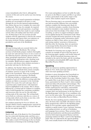 9
Introduction
comes immediately after Unit 6, although the
contents of this unit can be used at any time during
the course.
In order to promote sound examination technique,
students are encouraged at all times to read
through the text for gist (general understanding)
first, before they go on to complete the exam-style
reading task. They may, for example, be required
to answer one or more gist questions, or perhaps
check predictions they have made in a pre-reading
activity. Once all reading tasks have been carried
out, the Reacting to the text sections provide
students with the opportunity to discuss the content
of the passage and express their own opinions on
the issues involved. Further reading practice is
provided in each unit of the Workbook.
Writing
All exam writing tasks are covered, both in the
Coursebook and the Workbook. The writing
sections in both books prepare students thoroughly
for each new task and may focus on one or more of
the following features: planning answers; help with
ideas; paragraph organization; cohesive devices;
useful language; appropriate style; checking work
for mistakes. Model answers appear throughout
the course, and always when students encounter a
particular task type for the first time.
In addition, the Teacher’s Book and the with-key
version of the Coursebook both contain examples
of students’ answers to many of the writing
tasks in the Coursebook. These are accompanied
by comments from the examiner. The Ready
for Writing includes a writing bank containing
examples of each of the different writing tasks that
students are likely to encounter in the Cambridge
English: First exam. For each task type, there is
a question and a model answer, with important
features highlighted in the margin. This is always
followed by a writing task for students to complete,
with a Useful language box containing vocabulary
and structures they can use for this and other
writing tasks of the same type. The writing bank
serves both as a reference and also as a source of
writing tasks which can be done at any time, with
or without the help of the teacher.
For students preparing for First for Schools, the
Teacher’s Book contains supplementary material for
the Short story option (pages 55, 136 and 166) and
the Set text option (page 167).
Listening
Nearly every unit of the Ready for First Coursebook
has two exam-style listening tasks, and there are a
further 14 tasks, one for each unit, in the Workbook.
This makes a total of 45 listenings in the two books.
Information on listening in the Cambridge English:
First exam and guidance on how to tackle the tasks
are given in the What to expect and How to go about
it boxes, particularly in the earlier stages of the
course, when students require most support.
The pre-listening stage is an extremely important
one and can greatly influence how successfully
students complete the listening task. Ready for
First therefore includes a number of pre-listening
activities intended to raise students’ interest in,
and activate their knowledge of the subject of the
recording, as well as to suggest techniques which
can be applied during the examination itself. These
activities include discussion questions on the topic,
prediction of language and/or information which
students are likely to hear, advice on note-taking
and raising students’ awareness of distractors.
And then after the listening, there are questions
to encourage further discussion based on what
students have heard in the recording.
The Ready for Listening unit on pages 124–127
contains an example of each of the four parts of
the Listening paper, together with further help and
advice. All the Coursebook listening scripts are
included at the end of the book, and the recordings
are included as downloadable MP3 audio files on
Macmillan Practice Online.
Speaking
There are numerous speaking opportunities in
Ready for First, both exam-type tasks as well as
other non-exam speaking activities.
Guidance is given throughout the Coursebook on
how to approach the four parts of the Speaking
Paper in the Cambridge English: First exam. There
are regular How to go about it and Useful language
boxes, particularly for Parts 2 and 3, where students
need most help with procedure and technique. The
Ready for Speaking unit on pages 164–167 contains
further useful practice and advice, and includes
a recorded speaking test, in which students can
compare their own performance in the four Parts of
the Speaking paper with that of two candidates who
carry out the same tasks. This speaking test can also
be seen on video on Macmillan Practice Online.
Clearly, the more speaking practice students have in
class, the faster their oral skills will improve and the
better prepared they will be for the Speaking paper.
Ready for First provides regular opportunities for
students to speak in pairs, in pre- and post- listening
and reading activities, as well as in Vocabulary
and Language focus sections. These activities often
provide personalization and discussion possibilities,
aimed at both improving general fluency and also
preparing students for Parts 1 and 4 of the Speaking
paper. They are indicated by the special speaking
icon, most usually found in the left hand margin.
RFFTB_01.indd 9 9/7/2013 3:10:02 PM
 