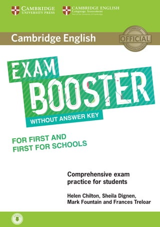 WITHOUT ANSWER KEY
Helen Chilton, Sheila Dignen,
Mark Fountain and Frances Treloar
FOR FIRST AND
FIRST FOR SCHOOLS
w
ith Audi
o
CEFR Cambridge English Scale Cambridge English Exam
B2 160–179
Cambridge English:
First and First for
Schools
B1 140–159
Cambridge English:
Preliminary and
Preliminary for Schools
A2 120–139
Cambridge English:
Key and Key for Schools
FOR FIRST AND
FIRST FOR SCHOOLS
Focus on essential exam practice with the Exam Booster for First
and First for Schools. Maximise potential with dedicated exam task
practice for class or home study. Use with or without a coursebook
to develop a deeper understanding of the exam and boost test
takers’ confidence.
Suitable for Cambridge English: First
or Cambridge English: First for Schools
54 Exam tasks practise each part of the exam three times
Exam facts provide practical information about each task
Exam tips provide useful advice on how to approach each task
Get it right! boxes highlight typical candidate errors in the exam
Think about it tasks check understanding of each exam part
FOR
FIRST
AND
FIRST
FOR
SCHOOLS
Chilton,
Dignen,
Fountain
and
Treloar
9781316503522
978-X-XXX-XXXXX-X
•
Author
•
Title
C
M
Y
K
Pantoene
XXX
Peter May
First
SECOND EDITION
TRAINER
CEFR level: Cambridge English exam:
C2 Cambridge English: Proficiency (CPE)
C1 Cambridge English: Advanced (CAE)
B2
Cambridge English: First (FCE)
Cambridge English: First (FCE) for Schools
B1
Cambridge English: Preliminary (PET)
Cambridge English: Preliminary (PET) for Schools
A2
Cambridge English: Key (KET)
Cambridge English: Key (KET) for Schools
May
SECOND
EDITION
w
i
th Aud
i
o
SIX PRACTICE TESTS WITH ANSWERS
First
TRAINER
SIX
PRACTICE
TESTS
WITH
ANSWERS
SECOND EDITION
First TRAINER
SIX PRACTICE TESTS WITH ANSWERS
First Trainer is the perfect exam preparation companion for the revised Cambridge
English: First (FCE), also known as First Certificate in English. It combines exam
practice with easy-to-follow expert guidance, and exam tips designed to guarantee
exam success.
The first two tests are fully guided, with tips and advice on how to tackle
each paper
Additional grammar, vocabulary and writing practice activities help
students avoid typical mistakes made by real exam candidates in
Cambridge English: First
Answer key includes clear explanations and model answers for the
Writing paper
Audio for the listening and speaking test activities is available online
for download
‘Without answers’ version also available, plus Audio CDs with the listening and
speaking test activities for both versions
WITH ANSWERS
AUTHENTIC EXAMINATION PAPERS
9781316503522
FIRST
FOR
SCHOOLS
2
STUDENT’S
BOOK
WITH
ANSWERS
WITH
AUDIO
CVR
C
M
Y
K
2
for Schools
FIRST
w
ith Aud
i
o
WITH
ANSWERS
FIRST
for
Schools EXAMINATION
PAPERS
This 2nd
collection of examination papers for the revised Cambridge English: First for Schools, also known as
First Certificate in English (FCE) for Schools provides all the exam practice you need. It contains:
• four official examination papers that provide authentic exam practice
• a helpful overview of the Cambridge English: First for Schools exam to familiarise you with its format
• attractive visual material to help you practise for the paired Speaking test
• photocopiable answer sheets so you can practise transferring your answers
• a clear explanation of marking and grading, illustrated by authentic sample answers
• recording scripts and answer keys
• frameworks to help you prepare for the Speaking test
• downloadable audio containing the recorded material for the Listening paper.
Also available:
Separate Audio CDs (Recorded material for the Listening paper)
Student’s Book without answers
Student’s Book with answers
Online versions as Cambridge English: First for Schools Tests 5–8 on
2
for Schools
FIRST
WITH ANSWERS
2
FIRST CERTIFICATE IN ENGLISH
ISBN 978 1 107 67209 3
CEFR level: Cambridge English exam:
C2 Cambridge English: Proficiency (CPE)
C1 Cambridge English: Advanced (CAE)
B2
Cambridge English: First (FCE)
Cambridge English: First (FCE) for Schools
B1
Cambridge English: Preliminary (PET)
Cambridge English: Preliminary (PET) for Schools
A2
Cambridge English: Key (KET)
Cambridge English: Key (KET) for Schools
.org.uk
Go digital! Go
9781316503522cvr.indd 1 03/06/2016 12:57
WITH ANSWERS
AUTHENTIC EXAMINATION PAPERS
9781316503560
FIRST
2
STUDENT’S
BOOK
WITH
ANSWERS
WITH
AUDIO
CVR
C
M
Y
K
WITH
ANSWERS
FIRST
EXAMINATION
PAPERS
FIRST2
This 2nd
collection of examination papers for the revised Cambridge English: First, also known as
First Certificate in English (FCE) provides all the exam practice you need. It contains:
• four official examination papers that provide authentic exam practice
• a helpful overview of the Cambridge English: First exam to familiarise you with its format
• attractive visual material to help you practise for the paired Speaking test
• photocopiable answer sheets so you can practise transferring your answers
• a clear explanation of marking and grading, illustrated by authentic sample answers
• recording scripts and answer keys
• frameworks to help you prepare for the Speaking test
• downloadable audio containing the recorded material for the Listening paper.
Also available:
Separate Audio CDs (Recorded material for the Listening paper)
Student’s Book without answers
Student’s Book with answers
Online versions as Cambridge English: First Tests 5–8 on
2
FIRST2
WITH ANSWERS
FIRST CERTIFICATE IN ENGLISH
ISBN 978 1 107 66331 2
CEFR level: Cambridge English exam:
C2 Cambridge English: Proficiency (CPE)
C1 Cambridge English: Advanced (CAE)
B2
Cambridge English: First (FCE)
Cambridge English: First (FCE) for Schools
B1
Cambridge English: Preliminary (PET)
Cambridge English: Preliminary (PET) for Schools
A2
Cambridge English: Key (KET)
Cambridge English: Key (KET) for Schools
.org.uk
Go digital! Go
w
ith Aud
i
o
9781316503560cvr.indd 1 03/06/2016 12:45
9781107470187 9781316503560
Comprehensive exam
practice for students
Sue Elliott, Helen Tiliouine and Felicity O'Dell
First
for Schools
TRAINER
SECOND EDITION
SIX PRACTICE TESTS WITH ANSWERS
AND TEACHER'S NOTES
w
ith Audi
o
9781107446052
 