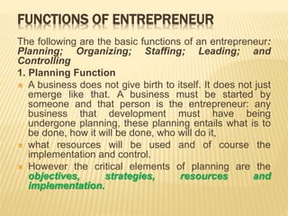 FUNCTIONS OF ENTREPRENEUR
The following are the basic functions of an entrepreneur:
Planning; Organizing; Staffing; Leading; and
Controlling
1. Planning Function
 A business does not give birth to itself. It does not just
emerge like that. A business must be started by
someone and that person is the entrepreneur: any
business that development must have being
undergone planning, these planning entails what is to
be done, how it will be done, who will do it,
 what resources will be used and of course the
implementation and control.
 However the critical elements of planning are the
objectives, strategies, resources and
implementation.
 