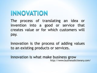 The process of translating an idea or
invention into a good or service that
creates value or for which customers will
pay.
Innovation is the process of adding values
to an existing products or services.
Innovation is what make business grow
http://www.businessdictionary.com/
 