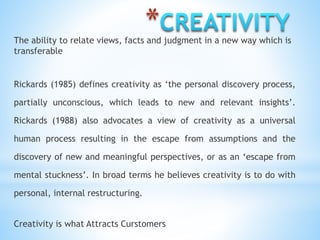 *The ability to relate views, facts and judgment in a new way which is
transferable
Rickards (1985) defines creativity as ‘the personal discovery process,
partially unconscious, which leads to new and relevant insights’.
Rickards (1988) also advocates a view of creativity as a universal
human process resulting in the escape from assumptions and the
discovery of new and meaningful perspectives, or as an ‘escape from
mental stuckness’. In broad terms he believes creativity is to do with
personal, internal restructuring.
Creativity is what Attracts Curstomers
 