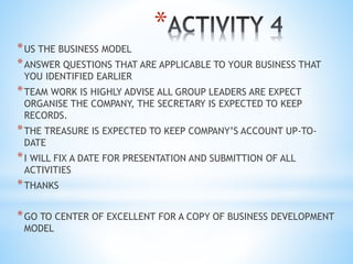 *
*US THE BUSINESS MODEL
*ANSWER QUESTIONS THAT ARE APPLICABLE TO YOUR BUSINESS THAT
YOU IDENTIFIED EARLIER
*TEAM WORK IS HIGHLY ADVISE ALL GROUP LEADERS ARE EXPECT
ORGANISE THE COMPANY, THE SECRETARY IS EXPECTED TO KEEP
RECORDS.
*THE TREASURE IS EXPECTED TO KEEP COMPANY’S ACCOUNT UP-TO-
DATE
*I WILL FIX A DATE FOR PRESENTATION AND SUBMITTION OF ALL
ACTIVITIES
*THANKS
*GO TO CENTER OF EXCELLENT FOR A COPY OF BUSINESS DEVELOPMENT
MODEL
 