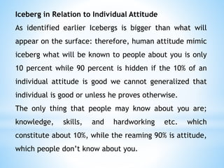 Iceberg in Relation to Individual Attitude
As identified earlier Icebergs is bigger than what will
appear on the surface: therefore, human attitude mimic
iceberg what will be known to people about you is only
10 percent while 90 percent is hidden if the 10% of an
individual attitude is good we cannot generalized that
individual is good or unless he proves otherwise.
The only thing that people may know about you are;
knowledge, skills, and hardworking etc. which
constitute about 10%, while the reaming 90% is attitude,
which people don’t know about you.
 
