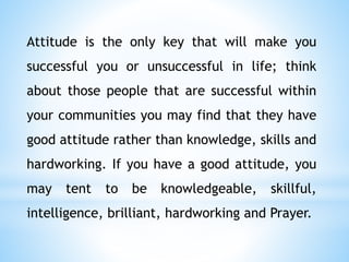 Attitude is the only key that will make you
successful you or unsuccessful in life; think
about those people that are successful within
your communities you may find that they have
good attitude rather than knowledge, skills and
hardworking. If you have a good attitude, you
may tent to be knowledgeable, skillful,
intelligence, brilliant, hardworking and Prayer.
 