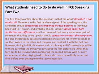 What students need to do to do well in FCE Speaking
Part Two
The first thing to notice about the questions is that the word “describe” is not
used at all. Therefore in the first (and main) part of the speaking task, the
candidate should concentrate on comparing the two pictures as they have
been told to. This can, and probably should, include talking about both
similarities and differences, and I recommend that every sentence or pair of
sentences that they come up with should compare or contrast the two photos.
It is also theoretically possible to describe one picture for twenty seconds or
so, then switch to the other and compare and contrast it with the first one.
However, timing is difficult when you do it this way and it’s almost impossible
to make sure that the things you say about the first picture are things that
turn out to be relevant when comparing the second picture with it. In my
experience, students trying to do this are also much more likely to run out
time before even getting onto the second question.
 
