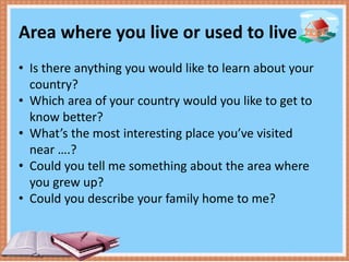 Area where you live or used to live
• Is there anything you would like to learn about your
country?
• Which area of your country would you like to get to
know better?
• What’s the most interesting place you’ve visited
near ….?
• Could you tell me something about the area where
you grew up?
• Could you describe your family home to me?
 