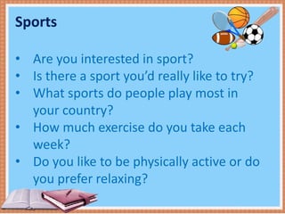 Sports
• Are you interested in sport?
• Is there a sport you’d really like to try?
• What sports do people play most in
your country?
• How much exercise do you take each
week?
• Do you like to be physically active or do
you prefer relaxing?
 