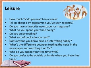 Leisure
• How much TV do you watch in a week?
• Tell us about a TV programme you’ve seen recently?
• Do you have a favourite newspaper or magazine?
• What do you spend your time doing?
• Do you enjoy reading?
• What sort of books do you read?
• Does anyone you know have an interesting hobby?
• What’s the difference between reading the news in the
newspaper and watching it on TV?
• Who do you spend your free time with?
• Do you prefer to be outside or inside when you have free
time?
 
