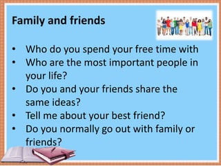 Family and friends
• Who do you spend your free time with
• Who are the most important people in
your life?
• Do you and your friends share the
same ideas?
• Tell me about your best friend?
• Do you normally go out with family or
friends?
 