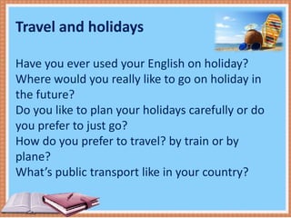 Travel and holidays
Have you ever used your English on holiday?
Where would you really like to go on holiday in
the future?
Do you like to plan your holidays carefully or do
you prefer to just go?
How do you prefer to travel? by train or by
plane?
What’s public transport like in your country?
 