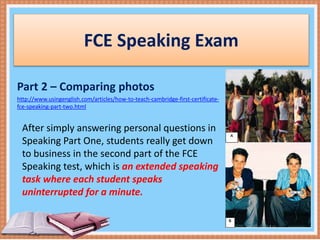 FCE Speaking Exam
Part 2 – Comparing photos
http://www.usingenglish.com/articles/how-to-teach-cambridge-first-certificate-
fce-speaking-part-two.html
After simply answering personal questions in
Speaking Part One, students really get down
to business in the second part of the FCE
Speaking test, which is an extended speaking
task where each student speaks
uninterrupted for a minute.
 