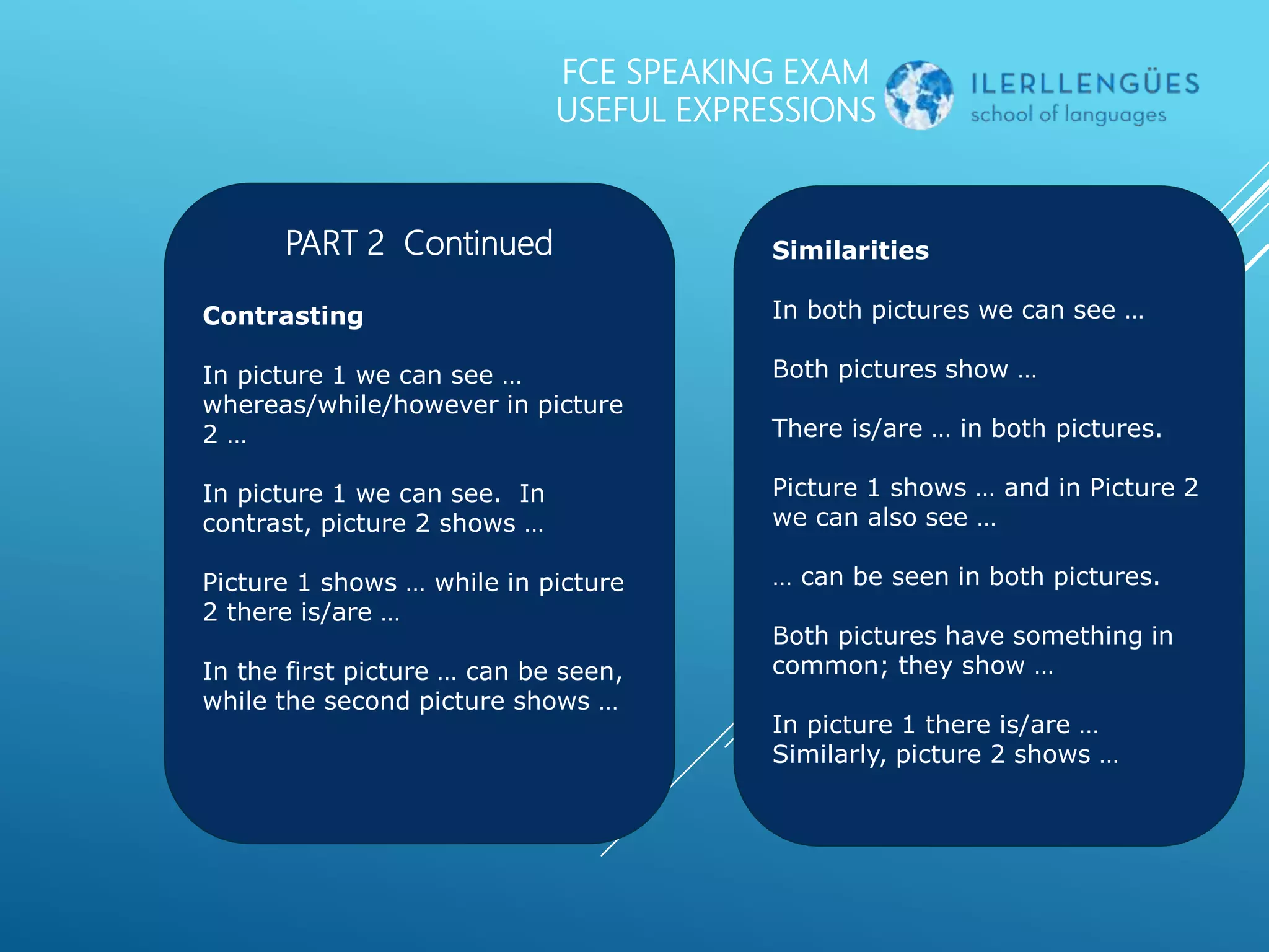 FCE SPEAKING EXAM
USEFUL EXPRESSIONS
PART 2 Continued
Contrasting
In picture 1 we can see …
whereas/while/however in picture
2 …
In picture 1 we can see. In
contrast, picture 2 shows …
Picture 1 shows … while in picture
2 there is/are …
In the first picture … can be seen,
while the second picture shows …
Similarities
In both pictures we can see …
Both pictures show …
There is/are … in both pictures.
Picture 1 shows … and in Picture 2
we can also see …
… can be seen in both pictures.
Both pictures have something in
common; they show …
In picture 1 there is/are …
Similarly, picture 2 shows …
 