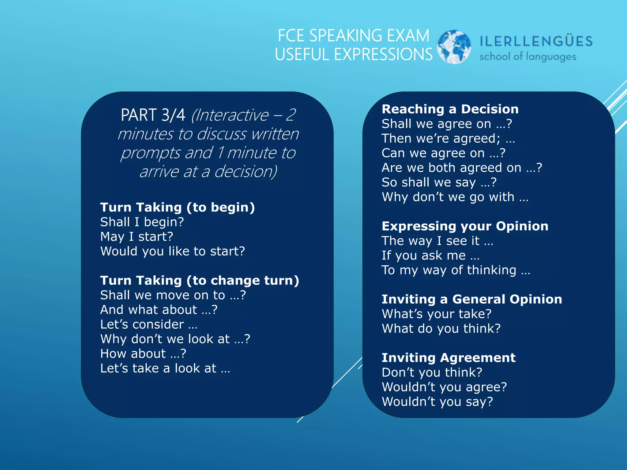 FCE SPEAKING EXAM
USEFUL EXPRESSIONS
PART 3/4 (Interactive – 2
minutes to discuss written
prompts and 1 minute to
arrive at a decision)
Turn Taking (to begin)
Shall I begin?
May I start?
Would you like to start?
Turn Taking (to change turn)
Shall we move on to …?
And what about …?
Let’s consider …
Why don’t we look at …?
How about …?
Let’s take a look at …
Reaching a Decision
Shall we agree on …?
Then we’re agreed; …
Can we agree on …?
Are we both agreed on …?
So shall we say …?
Why don’t we go with …
Expressing your Opinion
The way I see it …
If you ask me …
To my way of thinking …
Inviting a General Opinion
What’s your take?
What do you think?
Inviting Agreement
Don’t you think?
Wouldn’t you agree?
Wouldn’t you say?
 