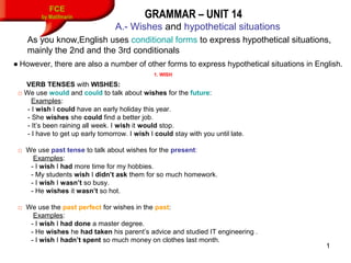 1
FCE
by Matifmarin GRAMMAR – UNIT 14
A.- Wishes and hypothetical situations
VERB TENSES with WISHES:
□ We use would and could to talk about wishes for the future:
Examples:
- I wish I could have an early holiday this year.
- She wishes she could find a better job.
- It’s been raining all week. I wish it would stop.
- I have to get up early tomorrow. I wish I could stay with you until late.
□ We use past tense to talk about wishes for the present:
Examples:
- I wish I had more time for my hobbies.
- My students wish I didn’t ask them for so much homework.
- I wish I wasn’t so busy.
- He wishes it wasn’t so hot.
□ We use the past perfect for wishes in the past:
Examples:
- I wish I had done a master degree.
- He wishes he had taken his parent’s advice and studied IT engineering .
- I wish I hadn’t spent so much money on clothes last month.
1. WISH
As you know,English uses conditional forms to express hypothetical situations,
mainly the 2nd and the 3rd conditionals
● However, there are also a number of other forms to express hypothetical situations in English.
 