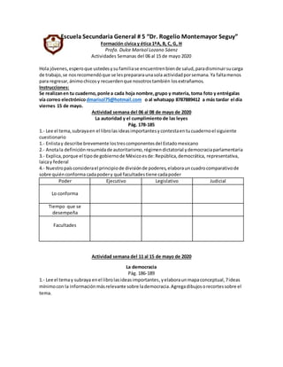 Escuela Secundaria General # 5 “Dr. Rogelio Montemayor Seguy”
Formación cívica y ética 1ºA, B, C, G, H
Profa. Dulce Marisol Lozano Sáenz
Actividades Semanas del 06 al 15 de mayo 2020
Hola jóvenes,esperoque ustedesysufamiliase encuentrenbiende salud,paradisminuirsucarga
de trabajo,se nosrecomendóque se lesprepararaunasola actividadporsemana.Ya faltamenos
para regresar,ánimochicosy recuerdenque nosotrostambién losextrañamos.
Instrucciones:
Se realizanen tu cuaderno,ponle a cada hoja nombre,grupo y materia, toma foto y entrégalas
vía correo electrónicodmarisol75@hotmail.com o al whatsapp 8787889412 a más tardar el día
viernes 15 de mayo.
Actividad semana del 06 al 08 de mayo de 2020
La autoridad y el cumplimiento de las leyes
Pág. 178-185
1.- Lee el tema,subrayaen el librolasideasimportantesycontestaentucuadernoel siguiente
cuestionario
1.- Enlistay describe brevemente lostrescomponentesdel Estadomexicano
2.- Anotala definición resumidade autoritarismo,régimendictatorial ydemocraciaparlamentaria
3.- Explica,porque el tipode gobiernode Méxicoesde:República,democrática, representativa,
laicay federal
4.- Nuestropaísconsiderael principiode divisiónde poderes,elaborauncuadrocomparativode
sobre quiénconforma cadapodery qué facultadestiene cadapoder
Poder Ejecutivo Legislativo Judicial
Lo conforma
Tiempo que se
desempeña
Facultades
Actividad semana del 11 al 15 de mayo de 2020
La democracia
Pág. 186-189
1.- Lee el temay subraya enel librolasideasimportantes,yelaboraunmapaconceptual,7ideas
mínimocon la informaciónmásrelevante sobre lademocracia.Agregadibujosorecortessobre el
tema.
 