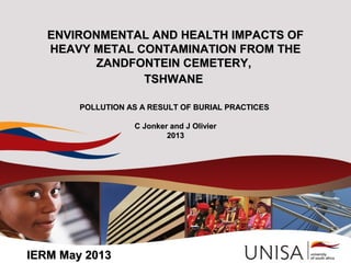 ENVIRONMENTAL AND HEALTH IMPACTS OFENVIRONMENTAL AND HEALTH IMPACTS OF
HEAVY METAL CONTAMINATION FROM THEHEAVY METAL CONTAMINATION FROM THE
ZANDFONTEIN CEMETERY,ZANDFONTEIN CEMETERY,
TSHWANETSHWANE
POLLUTION AS A RESULT OF BURIAL PRACTICESPOLLUTION AS A RESULT OF BURIAL PRACTICES
C Jonker and J OlivierC Jonker and J Olivier
20120133
IERM May 2013IERM May 2013
 