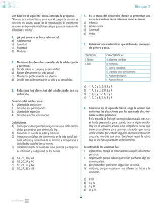 Bloque 2
Con base en el siguiente texto, contesta la pregunta.
“Proceso de cambios físicos en el cual el cuerpo de un niño se
convierte en adulto, capaz de la reproducción. El crecimiento
se acelera en la primera mitad de esa etapa,y alcanza su desarrollo
al final de la misma”.
1.	 ¿A qué proceso se hace referencia?
a)	 Adolescencia
b)	 Juventud
c)	 Pubertad
d)	 Madurez
2. 	 Menciona los derechos sexuales de la adolescencia
y juventud.
a)	 Decidir sobre su cuerpo y su sexualidad.
b)	 Ejercer plenamente su vida sexual.
c)	 Manifestar públicamente sus afectos.
d)	 Decidir con quién compartir su vida y su sexualidad.
3. 	 Relaciona los derechos del adolescente con su
definición.
Derechos del adolescente:
1.	 Libertad de asociación
2.	 Derecho a la participación
3.	 Libertad de expresión
4.	 Derecho a recibir información
Definiciones
A)	 Forma parte de organizaciones juveniles que estén dentro
de los parámetros que delimita la ley.
B)	 Tomando en cuenta la edad y madurez.
C)	 Integrarse a núcleos de convivencia en la vida social, cul-
tural, artística y recreativa de su entorno e incorporarse a
actividades sociales de su interés.
D)	 Hablar libremente de cualquier tema,siempre que respeten
su intimidad y la dignidad de los demás.
a)	 1A, 2C, 3D y 4B
b)	 1B, 2D, 3A y 4C
c)	 1C, 2B, 3D y 4A
d)	 1D, 2A, 3C y 4B
4.	 Es la etapa del desarrollo donde se presentan una
serie de cambios tanto internos como externos.
a)	 Infancia
b)	 Adolescencia
c)	 Juventud
d)	 Vejez
5.	 Relaciona las características que definan los conceptos
de género y sexo.
CONCEPTOS CARACTERÍSTICAS
1.	Género A.	Mujeres y hombres
2.	Sexo B.	Hormonas
C.	Justicia e igualdad
D.	Dignidad, valor como persona
E.	Aspectos biológicos
F.	Aspectos físicos
a)	 1:A, C y D; 2: B, E y F
b)	 1:A, B y C; 2: D, E y F
c)	 1: B, C y F; 2:A, D y E
d)	 1: C, D y E; 2:A, B y F
6.		Con base en el siguiente texto, elige la opción que
contenga las situaciones por las que suele discrimi-
narse a otras personas.
	 En la escuela de Enrique hacen simulacros cada mes, con
el fin de prepararlos para cuando ocurra algún temblor.
Hoy en el simulacro estaba una compañera nueva que
tiene un problema para caminar, situación que nunca
antes se había presentado; algunos alumnos propusieron
ayudarle, mientras que otros decidieron seguir la rutina
que se les había planteado anteriormente.
La actitud de los alumnos fue:
I. 	 egocéntrica, porque se preocuparon sólo por su bienestar
personal.
II. 	 responsable, porque sabían que tenían que hacer algo por
su compañera.
III. 	 por costumbre; prefirieron seguir con la rutina.
IV. 	 solidaria, porque respetaron sus diferencias físicas y la
ayudaron.
a)	 I y II
b)	 II y IV
c)	 II y III
d)	 III y IV
 