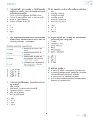 Bloque 2
7.	 ¿Cuáles actitudes son retomadas en el ámbito escolar
para contrarrestar los estereotipos que proponen los
medios de comunicación?
I.	 Prohibir el consumo de bebidas alcohólicas y fumar
II.	 Promover la responsabilidad sobre los actos personales
III.	 Ignorar las maneras de vestir
IV.	 Fomentar la libertad de elección
a)	 I y II
b)	 II y III
c)	 I y III
d)	 III y IV
8. 	 Elige la opción que muestre la relación correcta de
los 4 trastornos alimenticios en los adolescentes con
sus correspondientes características.
TRASTORNO ALIMENTICIO CARACTERÍSTICAS
1. 	Anorexia
A.	Deseo obsesivo de disminuir el peso
corporal.
2. 	Bulimia
B.	Provoca alucinaciones y delirio de
persecución.
3. 	Obesidad
C.	Siente tanto miedo de subir de peso,
que busca expulsar todo lo que come,
mediante vómito o laxantes.
4. 	Anemia
D.	Provoca alteraciones en el metabolismo,
hipertensión arterial, e insuficiencia
pulmonar, entre otras.
a)	 1A, 2C, 3D y 4B
b)	 1B, 2C, 3D y 4A
c)	 1C, 2D, 3A y 4B
d)	 1D, 2B, 3C y 4A
9. 	 ¿Cuáles son habilidades para desarrollar y mantener
una amistad?
I. 	 Saber escuchar
II. 	 Peinarse de la misma manera que los demás
III. 	 Compartir actividades e intereses
IV. 	 Saber guardar secretos
V. 	 Vestir de igual manera
a)	 I, II y III
b)	 II, III y IV
c)	 I, II y V
d)	 I, III y IV
10.		Los requisitos para desarrollar una buena autoestima
son
I. 	 seguridad emocional
II. 	 sentido de identidad
II. 	 seguridad nacional
IV. 	 sentido de competencia
V. 	 sentido de congruencia
a)	 I, II y V
b)	 I, III y IV
c)	 II,V y IV
d)	 I, II y IV
11.	 Elige la opción que contenga los padecimientos
provocados por el tabaquismo.
I. 	 Diabetes
II. 	 Dependencia física
III. 	 Cáncer pulmonar
IV. 	 Artritis
V. 	 Arteriosclerosis
VI. 	 Daños a la memoria
a)	 I, III y IV
b)	 II,V y VI
c)	 I, IV y VI
d)	 II, III y V
12. 	Violencia familiar es
a)	 la práctica de golpes, encierro y privación de alimentos.
b)	 el conjunto de ataques contra la dignidad física,emocional
o intelectual de algún miembro de la familia.
c)	 el maltrato contra los miembros más débiles.
d)	 el abuso sexual que puede provenir de familiares,conocidos
y diversas figuras de autoridad.
 