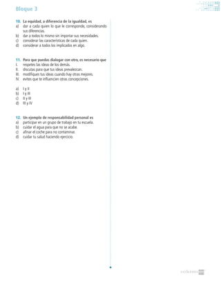 Bloque 3
10.	 La equidad, a diferencia de la igualdad, es
a)	 dar a cada quien lo que le corresponde, considerando
sus diferencias.
b)	 dar a todos lo mismo sin importar sus necesidades.
c)	 considerar las características de cada quien.
d)	 considerar a todos los implicados en algo.
11.	 Para que puedas dialogar con otro, es necesario que
I.	 respetes las ideas de los demás.
II.	 discutas para que tus ideas prevalezcan.
III.	 modifiques tus ideas cuando hay otras mejores.
IV.	 evites que te influencien otras concepciones.
a)	 I y II
b)	 I y III
c)	 II y III
d)	 III y IV
12.	 Un ejemplo de responsabilidad personal es
a)	 participar en un grupo de trabajo en tu escuela.
b)	 cuidar el agua para que no se acabe.
c)	 afinar el coche para no contaminar.
d)	 cuidar tu salud haciendo ejercicio.
 