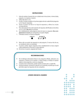 INSTRUCCIONES
1.	 Antes de resolver el examen lee con cuidado estas instrucciones; si tienes dudas,
pregunta a tu maestra o maestro.
2.	 Utiliza lápiz del 2 o 2½.
3.	 Escribe tu nombre completo en la primera página de este cuadernillo de preguntas
y en la hoja de respuestas.
4.	 Anota el número de folio en tu hoja de respuestas y rellena los círculos
correspondientes.
5.	 Para cada pregunta hay cuatro opciones de respuesta,identificadas con las letras
a), b), c) y d) y sólo una es la correcta.
6.	 Lee cuidadosamente cada pregunta antes de marcar tu respuesta, llena com-
pletamente el círculo que corresponda a la opción elegida.
7.	 El llenado correcto se muestra enseguida:
8.	 Marca sólo una opción de respuesta en cada pregunta. Si marcas más de una,
se considerará como no contestada.
9.	 Si quieres cambiar alguna respuesta, borra completamente la marca original
y llena totalmente el círculo de tu nueva selección.
10.	 Al terminar el examen, asegúrate de firmarlo.
RECOMENDACIONES
•	 No te detengas demasiado tiempo en las preguntas difíciles, selecciona una
respuesta y continúa con el examen. Si tienes tiempo, al finalizar el examen
regresa a esas preguntas y revisa tus respuestas.
•	 Si quieres hacer anotaciones, puedes hacerlo al reverso de tu cuadernillo.
•	 Durante el examen, concentra tu atención en el contenido, recuerda que no está
permitido copiar las respuestas de otro compañero.
¡PUEDES INICIAR EL EXAMEN!
CORRECTO INCORRECTO
 