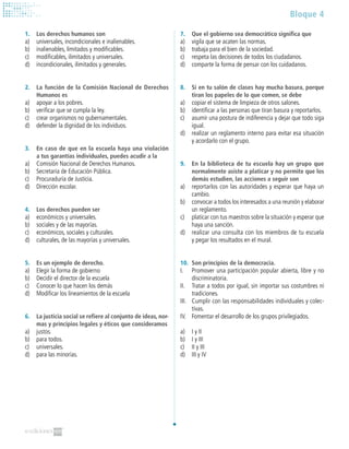 Bloque 4
7.	 Que el gobierno sea democrático significa que
a)	 vigila que se acaten las normas.
b)	 trabaja para el bien de la sociedad.
c)	 respeta las decisiones de todos los ciudadanos.
d)	 comparte la forma de pensar con los cuidadanos.
8.	 Si en tu salón de clases hay mucha basura, porque
tiran los papeles de lo que comen, se debe
a)	 copiar el sistema de limpieza de otros salones.
b)	 identificar a las personas que tiran basura y reportarlos.
c)	 asumir una postura de indiferencia y dejar que todo siga
igual.
d)	 realizar un reglamento interno para evitar esa situación
y acordarlo con el grupo.
9.	 En la biblioteca de tu escuela hay un grupo que
normalmente asiste a platicar y no permite que los
demás estudien, las acciones a seguir son
a)	 reportarlos con las autoridades y esperar que haya un
cambio.
b)	 convocar a todos los interesados a una reunión y elaborar
un reglamento.
c)	 platicar con tus maestros sobre la situación y esperar que
haya una sanción.
d)	 realizar una consulta con los miembros de tu escuela
y pegar los resultados en el mural.
10.	 Son principios de la democracia.
I.	 Promover una participación popular abierta, libre y no
discriminatoria.
II.	 Tratar a todos por igual, sin importar sus costumbres ni
tradiciones.
III.	 Cumplir con las responsabilidades individuales y colec-
tivas.
IV.	 Fomentar el desarrollo de los grupos privilegiados.
a)	 I y II
b)	 I y III
c)	 II y III
d)	 III y IV
1.	 Los derechos humanos son
a)	 universales, incondicionales e inalienables.
b)	 inalienables, limitados y modificables.
c)	 modificables, ilimitados y universales.
d)	 incondicionales, ilimitados y generales.
2.	 La función de la Comisión Nacional de Derechos
Humanos es
a)	 apoyar a los pobres.
b)	 verificar que se cumpla la ley.
c)	 crear organismos no gubernamentales.
d)	 defender la dignidad de los individuos.
3.	 En caso de que en la escuela haya una violación
a tus garantías individuales, puedes acudir a la
a)	 Comisión Nacional de Derechos Humanos.
b)	 Secretaría de Educación Pública.
c)	 Procuraduría de Justicia.
d)	 Dirección escolar.
4.	 Los derechos pueden ser
a)	 económicos y universales.
b)	 sociales y de las mayorías.
c)	 económicos, sociales y culturales.
d)	 culturales, de las mayorías y universales.
5.	 Es un ejemplo de derecho.
a)	 Elegir la forma de gobierno
b)	 Decidir el director de la escuela
c)	 Conocer lo que hacen los demás
d)	 Modificar los lineamientos de la escuela
6.	 La justicia social se refiere al conjunto de ideas, nor-
mas y principios legales y éticos que consideramos
a)	 justos.
b)	 para todos.
c)	 universales.
d)	 para las minorías.
 
