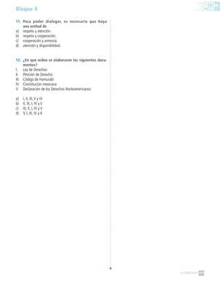 Bloque 4
11.	 Para poder dialogar, es necesario que haya
una actitud de
a)	 respeto y atención.
b)	 respeto y cooperación.
c)	 cooperación y armonía.
d)	 atención y disponibilidad.
12.	 ¿En qué orden se elaboraron los siguientes docu-
mentos?
I.	 Ley de Derechos
II.	 Petición de Derecho
III.	 Código de Hamurabi
IV.	 Constitución mexicana
V.	 Declaración de los Derechos Norteamericanos
a)	 I, II, III,V y IV
b)	 II, III, I, IV y V
c)	 III, II, I, IV y V
d)	 V, I, III, IV y II
 