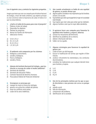 Bloque 5
5.	 Aún cuando actualmente se habla de una equidad
de género, se puede afirmar que
a)	 algunos padres consideran más importante que los hombres
asistan a la escuela.
b)	 hayhombresquecreenqueelpapeldelamujerenlasociedad
está limitado.
c)	 hay mujeres que viven solas para evitar que las maltraten.
d)	 algunos hombres creen que la mujer debe atenderlos.
6.	 Si quisieras hacer una campaña para fomentar la
igualdad entre hombres y mujeres, deberías
a)	 conocer los mecanismos del feminismo.
b)	 identificar los problemas de tu entorno.
c)	 obtener información del tema.
d)	 hablar con tus iguales.
7.	 Algunas estrategias para favorecer la equidad de
género son
I.	 cuidar el buen uso del lenguaje.
II.	 buscar la modificación de normas que regulen el libre
tránsito.
III.	 analizar críticamente los estereotipos y las conductas
discriminatorias.
IV.	 considerar las implicaciones que cualquier decisión tiene
para hombres y mujeres.
a)	 I y II
b)	 I y III
c)	 II y III
d)	 III y IV
8.	 Uno de los principales motivos por los que se pue-
de discriminar a una persona con vih/sida es porque
hay
a)	 repudio social.
b)	 falta de información.
c)	 comprensión del problema.
d)	 identificación de la sociedad.
Lee el siguiente caso y contesta las siguientes preguntas.
Imagina que tienes que crear una campaña para el Instituto Nacional
de Ecología, a favor del medio ambiente, cuyo objetivo principal
es crear conciencia sobre la importancia de cuidar el medio en el
que nos desarrollamos.
1.	 ¿Cuál es el orden de los pasos para crear el proyecto?
I.	 Elaborar el plan de trabajo
II.	 Desarrollar los objetivos
III.	 Plantear las preguntas
IV.	 Revisar las fuentes de información
V.	 Seleccionar el tema
a)	 V, III, II, IV y I
b)	 IV, I, II,V y III
c)	 III, II,V, IV y I
d)	 I, II, IV,V y III
2.	 El ambiente está compuesto por los sistemas
a)	 biológicos y comunitarios.
b)	 sociales y biológicos.
c)	 físicos y biológicos.
d)	 sociales y físicos.
3.	 Además del Instituto Nacional de Ecología, ¿qué ins-
titución se encarga de cuidar el medio ambiente?
a)	 Secretaría de Hacienda
b)	 Secretaría de Educación Pública
c)	 Comisión Nacional de Derechos Humanos
d)	 Procuraduría Federal de Protección Ambiental
4.	 Greenpeace se preocupa por
a)	 navegar los mares en busca de náufragos.
b)	 generar una actitud de cuidado del planeta.
c)	 evitar los conflictos entre países.
d)	 cuidar de los seres indefensos.
 