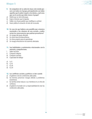 Bloque 5
9.	 Un compañero de tu salón de clases está siendo gro-
sero con todos en el grupo, principalmente con todos
aquellos que le piden respete a los demás,¿cuál crees
que sea la acción que debe tomar el grupo?
a)	 Pedirle que se retire del grupo.
b)	 Exigir al director que lo expulse.
c)	 Hablar con él para pedirle que modifique su actitud.
d)	 Hacer pública la situación al resto de la escuela.
10.	 En caso de que hubiera una pandilla que estuviera
asustando a los alumnos de una escuela, ¿cuáles
serían las consecuencias que podrían presentarse?
a)	 Un rezago del grupo afectado
b)	 Un clima tenso de desconfianza
c)	 Un clima propicio para el aprendizaje
d)	 Un rezago emocional en los alumnos afectados
11.	 Son habilidades y sentimientos relacionados con la
amistad y compañerismo.
I.	 Saber escuchar
II.	 Compartir alegrías
III.	 Compartir secretos
IV.	 Capacidad de diálogo
a)	 I y II
b)	 I y IV
c)	 II y III
d)	 II y IV
12.	 Los conflictos sociales y políticos se dan cuando
a)	 el gobierno crea las condiciones adecuadas.
b)	 las familias presentan rezagos debido a problemas
económicos.
c)	 las familias evitan educar a sus miembros en un clima de
confianza.
d)	 el gobierno incumple con su responsabilidad de crear las
condiciones adecuadas.
 