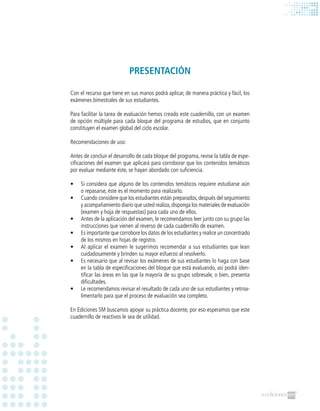 PRESENTACIÓN
Con el recurso que tiene en sus manos podrá aplicar, de manera práctica y fácil, los
exámenes bimestrales de sus estudiantes.
Para facilitar la tarea de evaluación hemos creado este cuadernillo, con un examen
de opción múltiple para cada bloque del programa de estudios, que en conjunto
constituyen el examen global del ciclo escolar.
Recomendaciones de uso:
Antes de concluir el desarrollo de cada bloque del programa, revise la tabla de espe-
cificaciones del examen que aplicará para corroborar que los contenidos temáticos
por evaluar mediante éste, se hayan abordado con suficiencia.
•	 Si considera que alguno de los contenidos temáticos requiere estudiarse aún
o repasarse, éste es el momento para realizarlo.
•	 Cuando considere que los estudiantes están preparados,después del seguimiento
y acompañamiento diario que usted realiza,disponga los materiales de evaluación
(examen y hoja de respuestas) para cada uno de ellos.
•	 Antes de la aplicación del examen, le recomendamos leer junto con su grupo las
instrucciones que vienen al reverso de cada cuadernillo de examen.
•	 Es importante que corrobore los datos de los estudiantes y realice un concentrado
de los mismos en hojas de registro.
•	 Al aplicar el examen le sugerimos recomendar a sus estudiantes que lean
cuidadosamente y brinden su mayor esfuerzo al resolverlo.
•	 Es necesario que al revisar los exámenes de sus estudiantes lo haga con base
en la tabla de especificaciones del bloque que está evaluando, así podrá iden-
tificar las áreas en las que la mayoría de su grupo sobresale, o bien, presenta
dificultades.
•	 Le recomendamos revisar el resultado de cada uno de sus estudiantes y retroa-
limentarlo para que el proceso de evaluación sea completo.
En Ediciones SM buscamos apoyar su práctica docente, por eso esperamos que este
cuadernillo de reactivos le sea de utilidad.
 