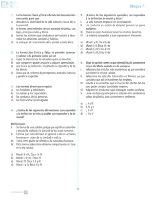 Bloque 1
1. 	 La Formación Cívica y Ética te brinda las herramientas
necesarias para que
a)	 descubras la diversidad de la vida cultural y social de la
humanidad.
b)	 te formes como miembro de una sociedad dinámica, con
leyes, principios civiles y éticos.
c)	 formes las acciones que conducen al ser humano a desa-
rrollar sus destrezas, actitudes y hábitos.
d)	 te acerques al conocimiento de la verdad social y ética.
2. 	 La Formación Cívica y Ética te permite conocer
y valorar a la persona como un ser
a)	 capaz de transformar la naturaleza para su beneficio.
b)	 que comparte y puede ayudarte a adquirir aprendizajes.
c)	 que busca la perfección, respetando su dignidad y la de
los demás.
d)	 único,que se conforma de percepciones,actitudes,vivencias
y genética irrepetible.
3. 	 Las normas sirven para regular
a)	 tus fortalezas y debilidades.
b)	 tus valores y tus capacidades.
c)	 las conductas de las personas.
d)	 las disposiciones promulgadas.
4.	 ¿Cuáles de las siguientes afirmaciones corresponden
a la definición de ética y cuáles corresponden a la de
moral?
Definiciones
I.	 Se deriva de una palabra griega que significa costumbre
y estudia la maldad o la bondad de los actos humanos.
II.	 Ciencia que trata del bien en general o de las acciones
humanas en orden de su bondad o malicia.
III.	 Toma como punto de referencia la naturaleza humana.
IV.	 Dicta normas sobre cómo debemos comportarnos con base
en la ley natural.
a)	 Moral: II y III, Ética: I y IV
b)	 Moral: I, II y III, Ética: IV
c)	 Moral: IV, Ética: I, II y III
d)	 Moral: I y III, Ética: II y IV
5.	 ¿Cuáles de los siguientes ejemplos corresponden
a la definición de moral y ética?
I. 	 La vida humana empieza con la concepción.
II. 	 Un conductor en estado de ebriedad provocó un grave
accidente.
III. 	 Todos los seres humanos tienen los mismos derechos.
IV. 	 La maestra sorprendió a Juan copiando en el examen.
a)	 Moral I y III; Ética II y IV
b)	 Moral II y I; Ética III y IV
c)	 Moral II y IV; Ética I y III
d)	 Moral II y III; Ética I y IV
6.	 Elige la opción correcta que ejemplifica la autonomía
moral de María cuando va de compras.
I.	 Selecciona los artículos más económicos,ya que considera
que tienen la misma calidad.
II.	 Selecciona los artículos fabricados en México, ya que
considera que así se mantienen los empleos.
III.	 Solicita a la vendedora que le muestre las ofertas del día
para poder comprar cantidades mayores.
IV.	 Adquiere los productos cuyos empaques pueden reciclarse.
V.	 Lleva una bolsa grande para no solicitar a los vendedores
bolsas de plástico que contaminen el ambiente.
a)	 I, II y III
b)	 II, III y V
c)	 I, II y V
d)	 I, III y V
 