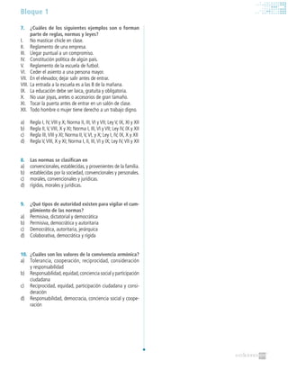Bloque 1
7. 	 ¿Cuáles de los siguientes ejemplos son o forman
parte de reglas, normas y leyes?
I.	 No masticar chicle en clase.
II.	 Reglamento de una empresa.
III.	 Llegar puntual a un compromiso.
IV.	 Constitución política de algún país.
V.	 Reglamento de la escuela de futbol.
VI.	 Ceder el asiento a una persona mayor.
VII.	 En el elevador, dejar salir antes de entrar.
VIII.	La entrada a la escuela es a las 8 de la mañana.
IX.	 La educación debe ser laica, gratuita y obligatoria.
X.	 No usar joyas, aretes o accesorios de gran tamaño.
XI.	 Tocar la puerta antes de entrar en un salón de clase.
XII.	 Todo hombre o mujer tiene derecho a un trabajo digno.
a)	 Regla I, IV,VIII y X; Norma II, III,VI y VII; Ley V, IX, XI y XII
b)	 Regla II,V,VIII, X y XI; Norma I, III,VI y VII; Ley IV, IX y XII
c)	 Regla III,VIII y XI; Norma II,V,VI, y X; Ley I, IV, IX, X y XII
d)	 Regla V,VIII, X y XI; Norma I, II, III,VI y IX; Ley IV,VII y XII
8. 	 Las normas se clasifican en
a)	 convencionales, establecidas, y provenientes de la familia.
b)	 establecidas por la sociedad, convencionales y personales.
c)	 morales, convencionales y jurídicas.
d)	 rígidas, morales y jurídicas.
9. 	 ¿Qué tipos de autoridad existen para vigilar el cum-
plimiento de las normas?
a)	 Permisiva, dictatorial y democrática
b)	 Permisiva, democrática y autoritaria
c)	 Democrática, autoritaria, jerárquica
d)	 Colaborativa, democrática y rígida
10. 	¿Cuáles son los valores de la convivencia armónica?
a)	 Tolerancia, cooperación, reciprocidad, consideración
y responsabilidad
b)	 Responsabilidad,equidad,conciencia social y participación
ciudadana
c)	 Reciprocidad, equidad, participación ciudadana y consi-
deración
d)	 Responsabilidad, democracia, conciencia social y coope-
ración
 