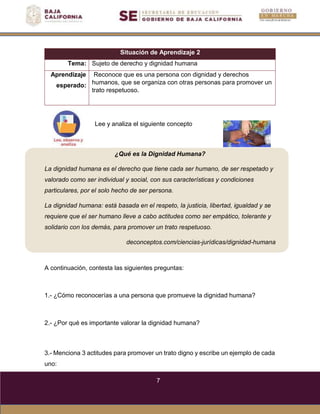 7
Lee y analiza el siguiente concepto
¿Qué es la Dignidad Humana?
La dignidad humana es el derecho que tiene cada ser humano, de ser respetado y
valorado como ser individual y social, con sus características y condiciones
particulares, por el solo hecho de ser persona.
La dignidad humana: está basada en el respeto, la justicia, libertad, igualdad y se
requiere que el ser humano lleve a cabo actitudes como ser empático, tolerante y
solidario con los demás, para promover un trato respetuoso.
deconceptos.com/ciencias-jurídicas/dignidad-humana
Situación de Aprendizaje 2
Tema: Sujeto de derecho y dignidad humana
Aprendizaje
esperado:
Reconoce que es una persona con dignidad y derechos
humanos, que se organiza con otras personas para promover un
trato respetuoso.
A continuación, contesta las siguientes preguntas:
1.- ¿Cómo reconocerías a una persona que promueve la dignidad humana?
2.- ¿Por qué es importante valorar la dignidad humana?
3.- Menciona 3 actitudes para promover un trato digno y escribe un ejemplo de cada
uno:
 