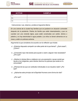 8
En una colonia de tu ciudad hay familias que se quedaron en situación vulnerable
después de la pandemia. Padres de familia que están desempleados y que no
cuentan con una vivienda digna, pues están construidas con cartón, lámina o
plástico y no hay electricidad ni agua potable. Los niños no tienen alimentos en su
mesa y están en pobreza extrema.
ACTITUD EJEMPLO
1.-
2.-
3.-
Instrucciones: Lee, observa y analiza el siguiente dilema:
Argumenta lo que consideres de acuerdo con la reflexión que hiciste:
a) ¿Estarías dispuesto compartir con ellos parte de lo que tienes? ¿Qué cosas?,
¿Cómo?
b) ¿Comprarte ropa más barata para ayudar a vestir a alguien más necesitado?
¿Por qué?
c) ¿Dedicar tu tiempo libre a colaborar con una asociación o grupo social que
ayude a los indigentes, para intentar disminuir la pobreza que existe en tu
comunidad?
d) ¿Piensas tal vez que con actitudes individuales no se resuelve nada? ¿Por
qué?
e) ¿Aplicarías este principio de la Dignidad Humana como forma de vida?
¿Por qué?
 