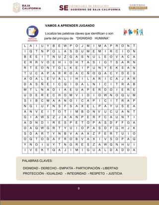 9
PALABRAS CLAVES:
DIGNIDAD - DERECHO - EMPATÍA - PARTICIPACIÓN - LIBERTAD
PROTECCIÓN - IGUALDAD - INTEGRIDAD - RESPETO - JUSTICIA
VAMOS A APRENDER JUGANDO
Localiza las palabras claves que identifican o son
parte del principio de “DIGNIDAD HUMANA”
L A I U Y B E W P O J M I M A P R O N T
I Q T N P O L A S D U M E M I R C I O N
B E E I T N U Z G A S N U L E O V A C A
E R R V O E H I O H T A S I G T S A R N
R T E O N T G L K E I P U N Y E K S A N
T U C A P A R R O A C Ñ O Q A C Y D E S
A O A L E V A L I H I L A R I C A J A R
D A S Ñ E I C Q I D A L N I C I T R A B
M T L N A D I A E U A P E R D O I E R E
U D E R E C H O M V I D I O W N O Q U M
S I B C M A A N O I C A P I C I T R A P
N G I U F N S F S A X E L P A Y U S E A
A N V E I T O T I M B O N V U C U A N T
G I A W S Z J A A N P E R F C A U N T I
A D N D I R E S P E T O P A S D F F G A
O A Q W G R T Y U I O P A S D F G H J K
S D A R T Y N B V A A X Z F E R T U I O
O Q T O D A F R O B V A X I V S O P A Q
Y N O I U Y T N G R E S Z A W Q N H U I
I V E K T Q A J I M I G U A L D A D D A
 