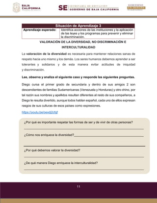11
¿Por qué es importante respetar las formas de ser y de vivir de otras personas?
¿Cómo nos enriquece la diversidad? _
¿Por qué debemos valorar la diversidad?
¿De qué manera Diego enriquece la interculturalidad?
Situación de Aprendizaje 3
Aprendizaje esperado: Identifica acciones de las instituciones y la aplicación
de las leyes y los programas para prevenir y eliminar
la discriminación.
VALORACIÓN DE LA DIVERSIDAD, NO DISCRIMINACIÓN E
INTERCULTURALIDAD
La valoración de la diversidad es necesaria para mantener relaciones sanas de
respeto hacia uno mismo y los demás. Los seres humanos debemos aprender a ser
tolerantes y solidarios y de esta manera evitar actitudes de iniquidad
y discriminación.
Lee, observa y analiza el siguiente caso y responde las siguientes preguntas.
Diego cursa el primer grado de secundaria y dentro de sus amigos 2 son
descendientes de familias Sudamericanas (Venezuela y Honduras) y otro chino, por
tal razón sus nombres y apellidos resultan diferentes al resto de sus compañeros, a
Diego le resulta divertido, aunque todos hablan español, cada uno de ellos expresan
rasgos de sus culturas de esos países como expresiones.
https://youtu.be/oexdj2cfgf
 